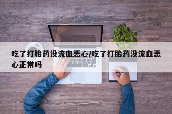打胎药专卖微信方式吃了打胎药没流血恶心/吃了打胎药没流血恶心正常吗
