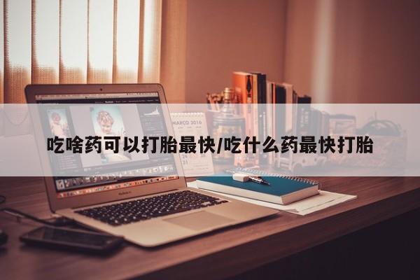 打胎药专卖微信方式吃啥药可以打胎最快/吃什么药最快打胎