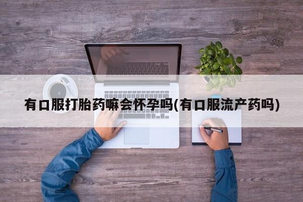 打胎药专卖微信方式有口服打胎药嘛会怀孕吗(有口服流产药吗)