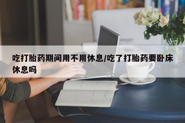 打胎药专卖微信方式吃打胎药期间用不用休息/吃了打胎药要卧床休息吗