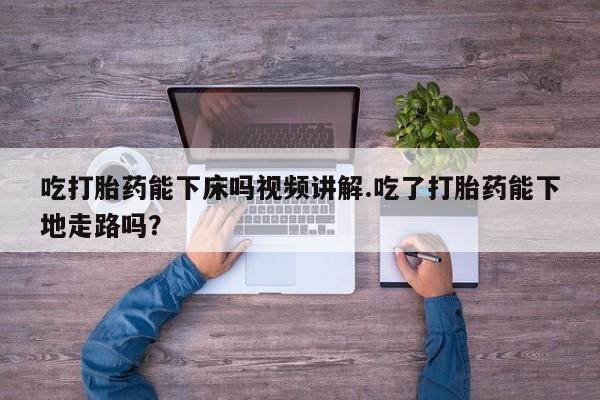 打胎药专卖微信方式吃打胎药能下床吗视频讲解.吃了打胎药能下地走路吗？