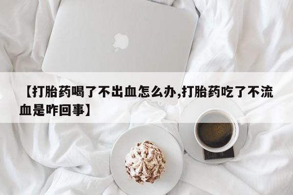 打胎药专卖微信方式【打胎药喝了不出血怎么办,打胎药吃了不流血是咋回事】
