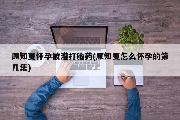 打胎药专卖微信方式顾知夏怀孕被灌打胎药(顾知夏怎么怀孕的第几集)
