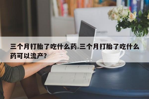打胎药专卖微信方式三个月打胎了吃什么药.三个月打胎了吃什么药可以流产？