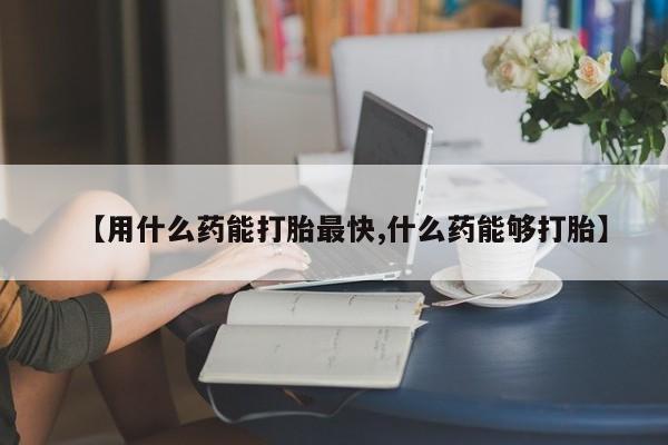 打胎药专卖微信方式【用什么药能打胎最快,什么药能够打胎】