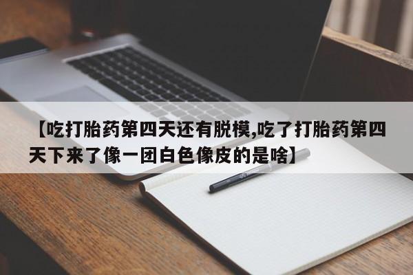 打胎药专卖微信方式【吃打胎药第四天还有脱模,吃了打胎药第四天下来了像一团白色像皮的是啥】