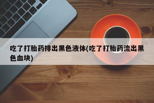 打胎药专卖微信方式吃了打胎药排出黑色液体(吃了打胎药流出黑色血块)