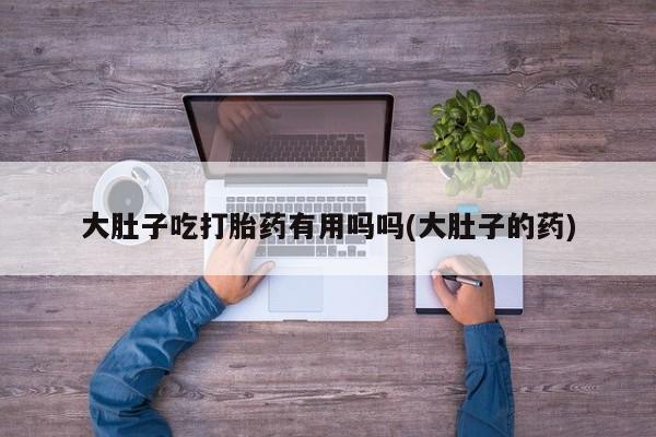 打胎药专卖微信方式大肚子吃打胎药有用吗吗(大肚子的药)