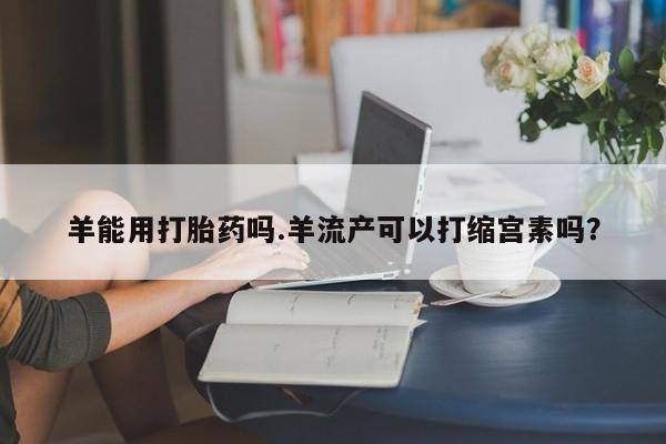 打胎药专卖微信方式羊能用打胎药吗.羊流产可以打缩宫素吗？