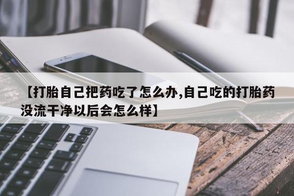 打胎药专卖微信方式【打胎自己把药吃了怎么办,自己吃的打胎药没流干净以后会怎么样】