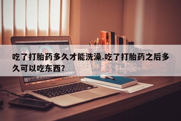 打胎药专卖微信方式吃了打胎药多久才能洗澡.吃了打胎药之后多久可以吃东西？