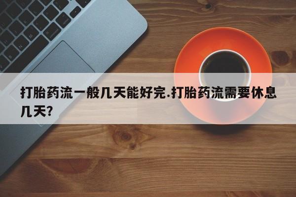 打胎药专卖微信方式打胎药流一般几天能好完.打胎药流需要休息几天？