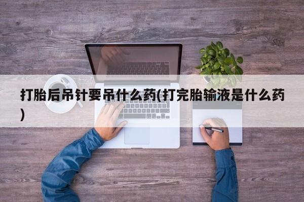 打胎药专卖微信方式打胎后吊针要吊什么药(打完胎输液是什么药)