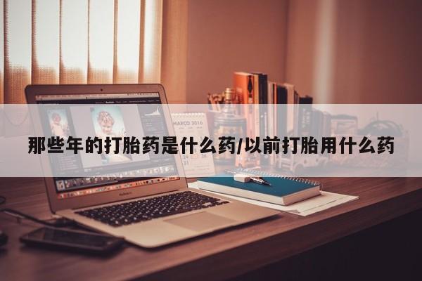 打胎药专卖微信方式那些年的打胎药是什么药/以前打胎用什么药