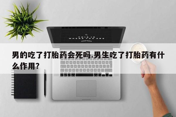 打胎药专卖微信方式男的吃了打胎药会死吗.男生吃了打胎药有什么作用？