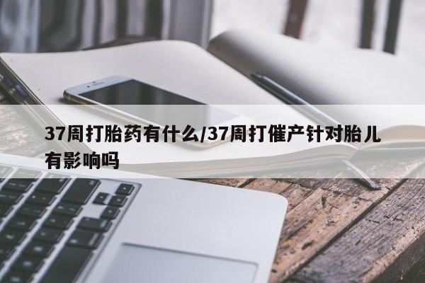 打胎药专卖微信方式37周打胎药有什么/37周打催产针对胎儿有影响吗