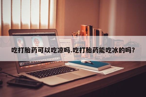 打胎药专卖微信方式吃打胎药可以吃凉吗.吃打胎药能吃冰的吗？