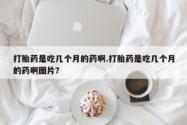 打胎药专卖微信方式打胎药是吃几个月的药啊.打胎药是吃几个月的药啊图片？