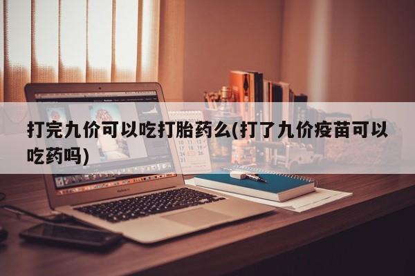 打胎药专卖微信方式打完九价可以吃打胎药么(打了九价疫苗可以吃药吗)