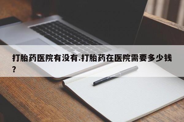 打胎药专卖微信方式打胎药医院有没有.打胎药在医院需要多少钱？