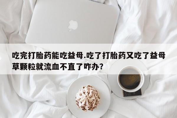 打胎药专卖微信方式吃完打胎药能吃益母.吃了打胎药又吃了益母草颗粒就流血不直了咋办？
