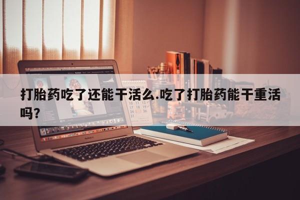 打胎药专卖微信方式打胎药吃了还能干活么.吃了打胎药能干重活吗？