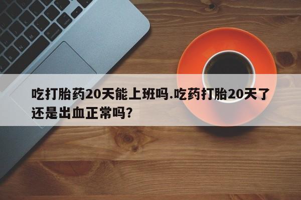打胎药专卖微信方式吃打胎药20天能上班吗.吃药打胎20天了还是出血正常吗？