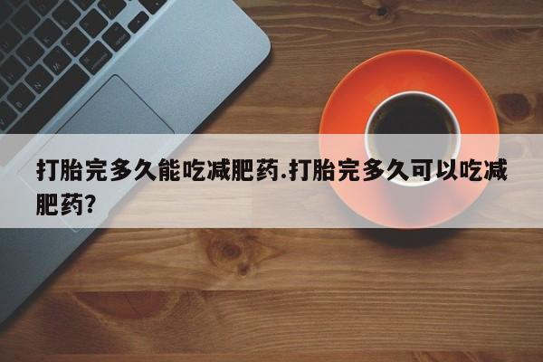 打胎药专卖微信方式打胎完多久能吃减肥药.打胎完多久可以吃减肥药？