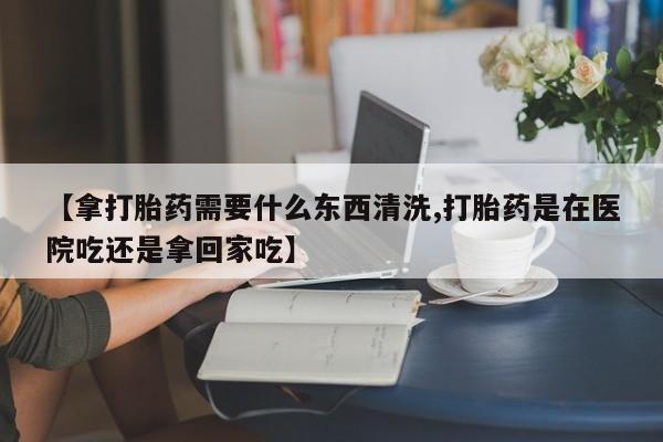 打胎药专卖微信方式【拿打胎药需要什么东西清洗,打胎药是在医院吃还是拿回家吃】