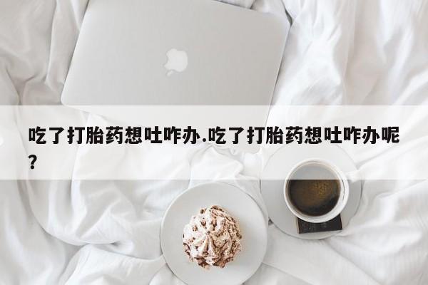 打胎药专卖微信方式吃了打胎药想吐咋办.吃了打胎药想吐咋办呢？
