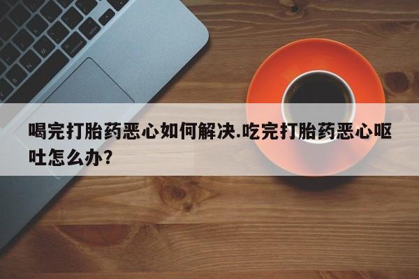 打胎药专卖微信方式喝完打胎药恶心如何解决.吃完打胎药恶心呕吐怎么办？