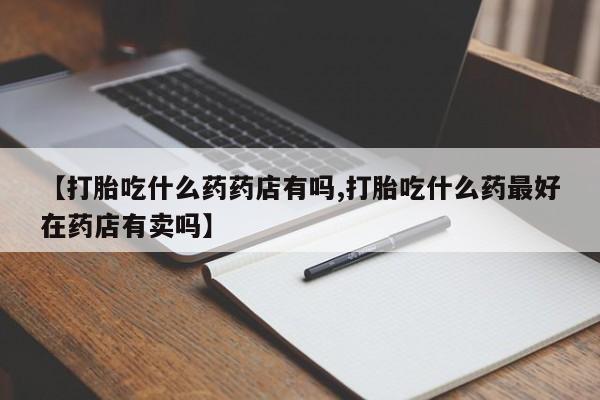 打胎药专卖微信方式【打胎吃什么药药店有吗,打胎吃什么药最好在药店有卖吗】