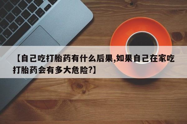 打胎药专卖微信方式【自己吃打胎药有什么后果,如果自己在家吃打胎药会有多大危险?】