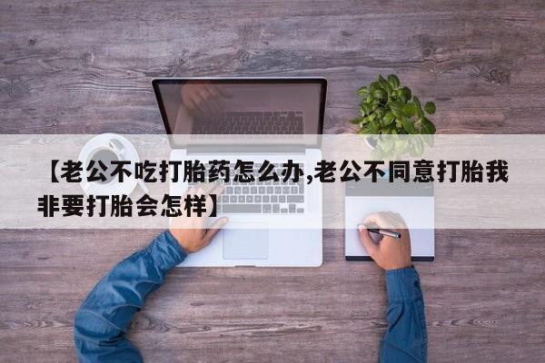 打胎药专卖微信方式【老公不吃打胎药怎么办,老公不同意打胎我非要打胎会怎样】