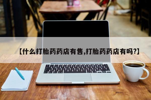 打胎药专卖微信方式【什么打胎药药店有售,打胎药药店有吗?】