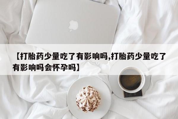打胎药专卖微信方式【打胎药少量吃了有影响吗,打胎药少量吃了有影响吗会怀孕吗】