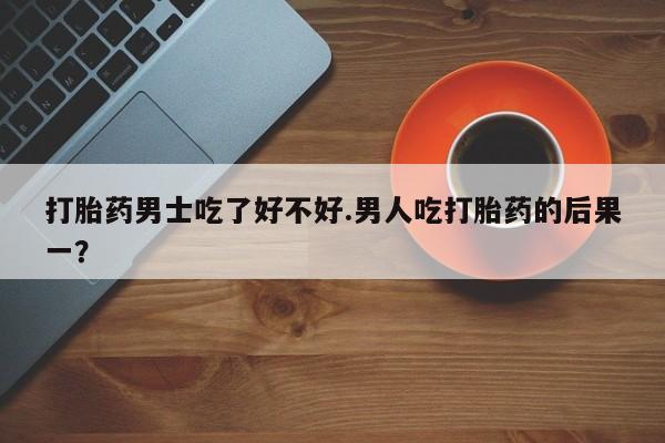 打胎药专卖微信方式打胎药男士吃了好不好.男人吃打胎药的后果一？