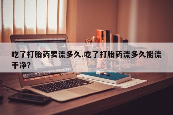 打胎药专卖微信方式吃了打胎药要流多久.吃了打胎药流多久能流干净？