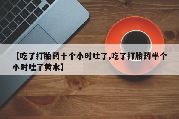 打胎药专卖微信方式【吃了打胎药十个小时吐了,吃了打胎药半个小时吐了黄水】