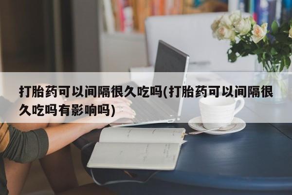 打胎药专卖微信方式打胎药可以间隔很久吃吗(打胎药可以间隔很久吃吗有影响吗)