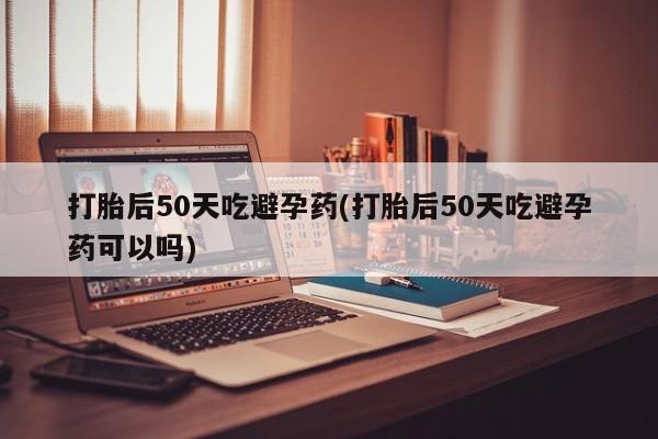 打胎药专卖微信方式打胎后50天吃避孕药(打胎后50天吃避孕药可以吗)