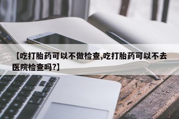 打胎药专卖微信方式【吃打胎药可以不做检查,吃打胎药可以不去医院检查吗?】