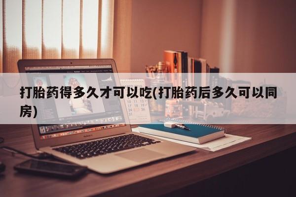 打胎药专卖微信方式打胎药得多久才可以吃(打胎药后多久可以同房)