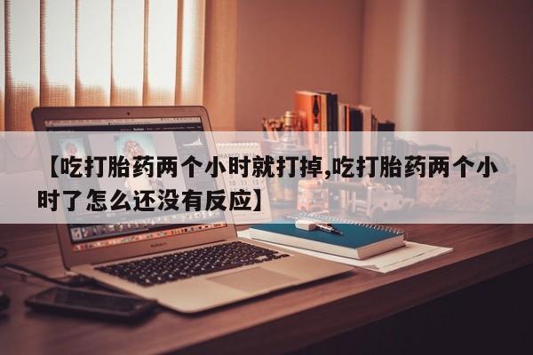 打胎药专卖微信方式【吃打胎药两个小时就打掉,吃打胎药两个小时了怎么还没有反应】