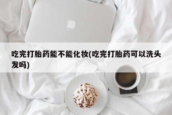 打胎药专卖微信方式吃完打胎药能不能化妆(吃完打胎药可以洗头发吗)