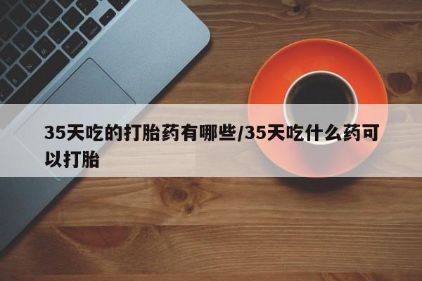 打胎药专卖微信方式35天吃的打胎药有哪些/35天吃什么药可以打胎
