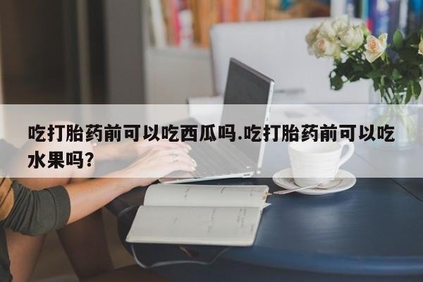 打胎药专卖微信方式吃打胎药前可以吃西瓜吗.吃打胎药前可以吃水果吗？