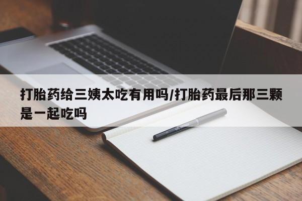 打胎药专卖微信方式打胎药给三姨太吃有用吗/打胎药最后那三颗是一起吃吗