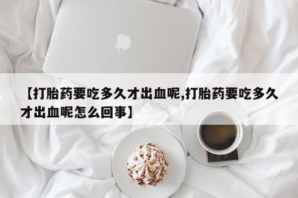 打胎药专卖微信方式【打胎药要吃多久才出血呢,打胎药要吃多久才出血呢怎么回事】