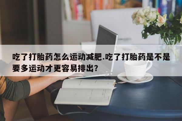 打胎药专卖微信方式吃了打胎药怎么运动减肥.吃了打胎药是不是要多运动才更容易排出？